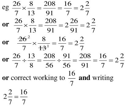 eg 26/7 × 8/13 = 208/91 = 16/7 = 2 2/7; or 26/7 × 8/13 = 208/91 = 2 26/91 = 2 2/7; or cancelling 26 and 13 to 2 and 1 so 26/7 × 8/13 = 16/7 = 2 2/7; or 26/7 ÷ 13/8 = 208/56 ÷ 91/56 = 208/91 = 16/7 = 2 2/7; or correct working to 16/7 and writing 2 2/7 = 16/7