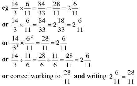 eg 14/3 × 6/11 = 84/33 = 28/11 = 2 6/11; or 14/3 × 6/11 = 84/33 = 2 18/33 = 2 6/11; or cancelling 6 and 3 to 2 and 1 so 14/3 × 6/11 = 28/11 = 2 6/11; or 14/3 ÷ 11/6 = 28/6 ÷ 11/6 = 28/11 = 2 6/11; or correct working to 28/11 and writing 2 6/11 = 28/11